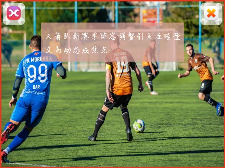 火箭队新赛季阵容调整引关注哈登交易动态成焦点
