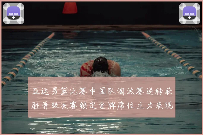 亚运男篮比赛中国队淘汰赛逆转获胜晋级决赛锁定金牌席位主力表现稳健