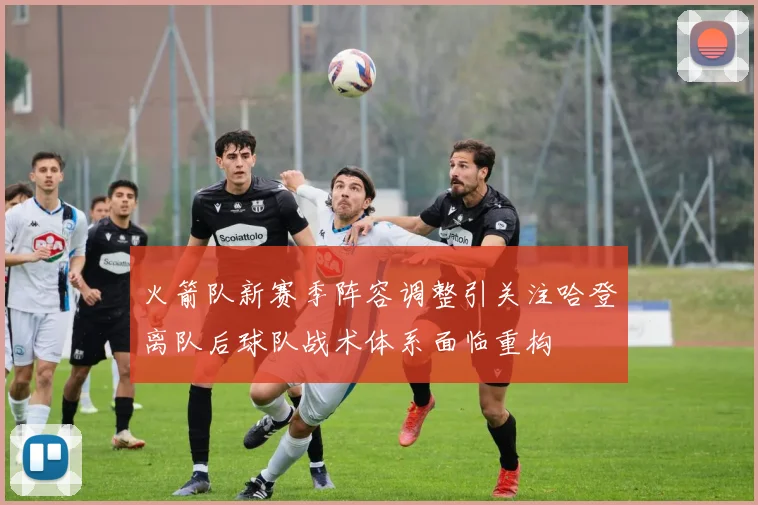 火箭队新赛季阵容调整引关注哈登离队后球队战术体系面临重构