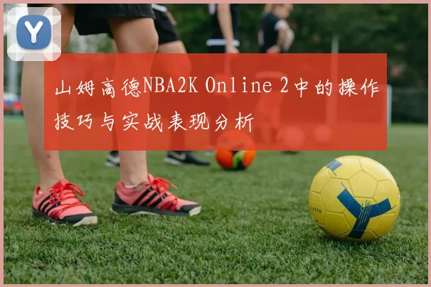 山姆高德NBA2K Online 2中的操作技巧与实战表现分析