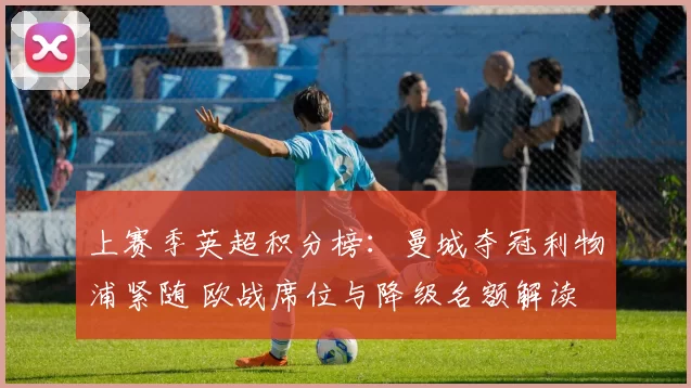 上赛季英超积分榜：曼城夺冠利物浦紧随 欧战席位与降级名额解读