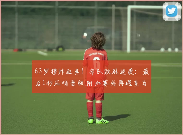 63岁穆帅狂奔!率队欧冠逆袭:最后1秒压哨晋级 附加赛或再遇皇马