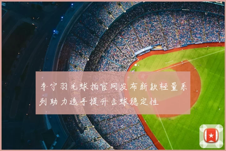 李宁羽毛球拍官网发布新款轻量系列助力选手提升击球稳定性