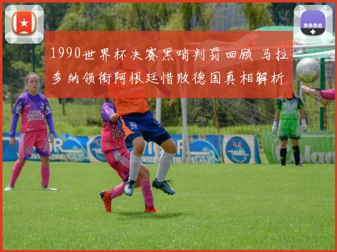 1990世界杯决赛黑哨判罚回顾 马拉多纳领衔阿根廷惜败德国真相解析
