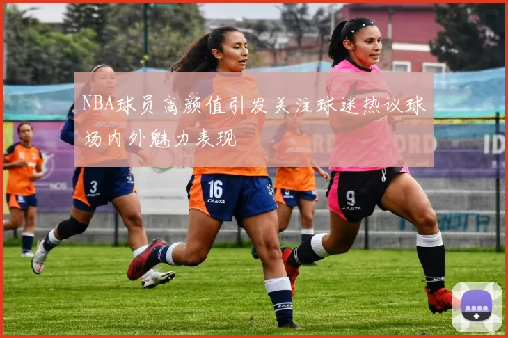 NBA球员高颜值引发关注球迷热议球场内外魅力表现