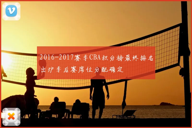 2016-2017赛季CBA积分榜最终排名出炉季后赛席位分配确定