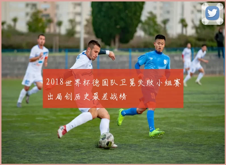 2018世界杯德国队卫冕失败小组赛出局创历史最差战绩
