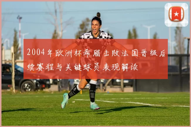 2004年欧洲杯希腊击败法国晋级后续赛程与关键球员表现解读