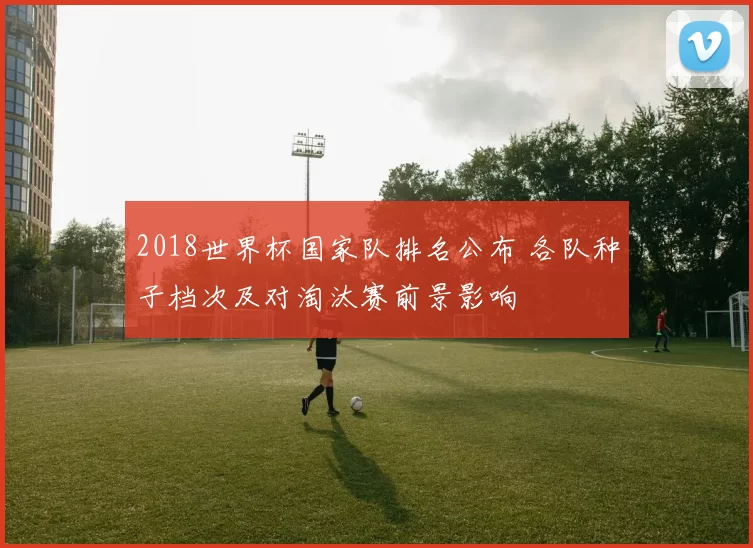 2018世界杯国家队排名公布 各队种子档次及对淘汰赛前景影响