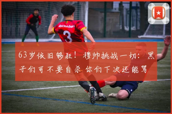 63岁依旧够狂！穆帅挑战一切：黑子们可不要自杀 你们下次还能骂