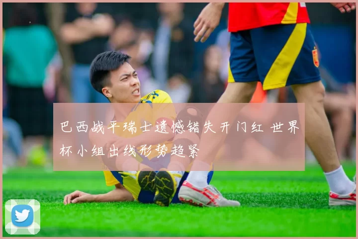 巴西战平瑞士遗憾错失开门红 世界杯小组出线形势趋紧