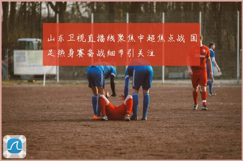 山东卫视直播线聚焦中超焦点战 国足热身赛备战细节引关注