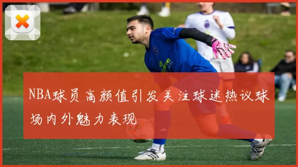 NBA球员高颜值引发关注球迷热议球场内外魅力表现