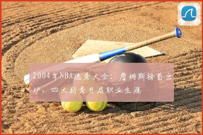 2004年NBA选秀大会:詹姆斯榜首出炉,四大新秀开启职业生涯