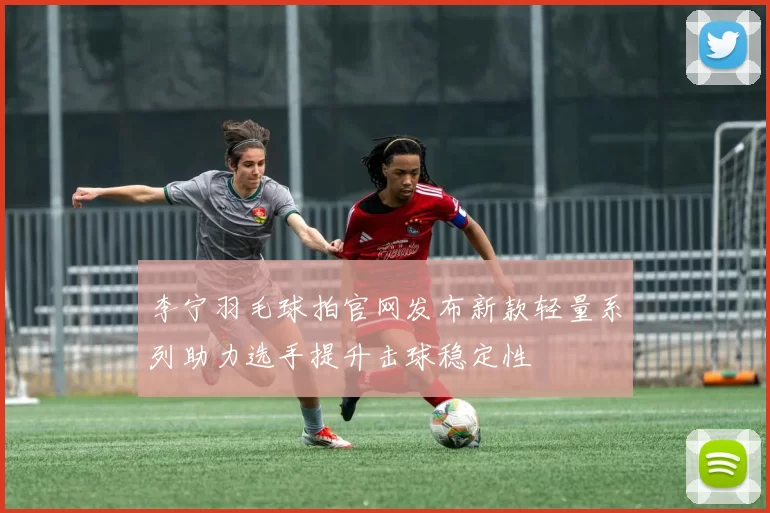 李宁羽毛球拍官网发布新款轻量系列助力选手提升击球稳定性