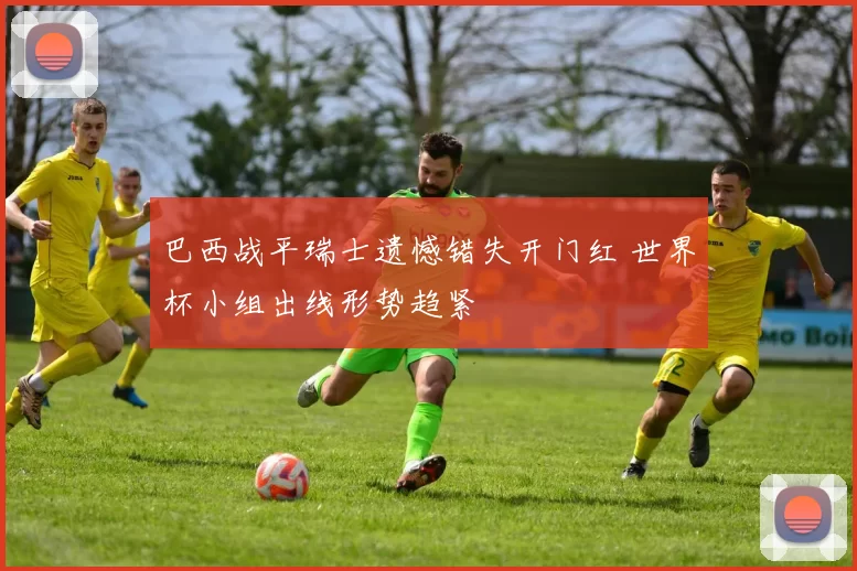 巴西战平瑞士遗憾错失开门红 世界杯小组出线形势趋紧