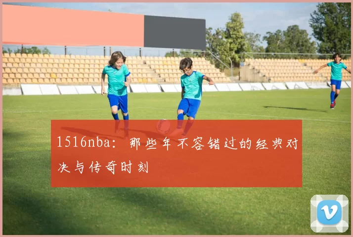 1516nba：那些年不容错过的经典对决与传奇时刻
