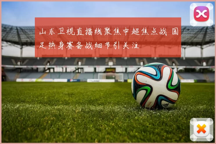 山东卫视直播线聚焦中超焦点战 国足热身赛备战细节引关注