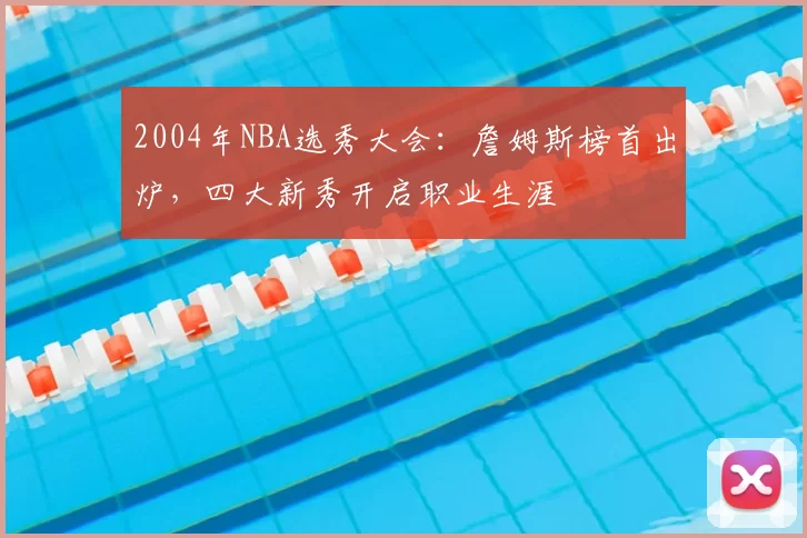 2004年NBA选秀大会:詹姆斯榜首出炉,四大新秀开启职业生涯