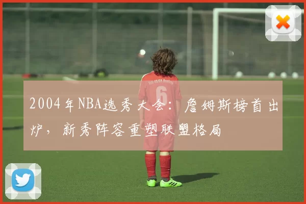 2004年NBA选秀大会：詹姆斯榜首出炉，新秀阵容重塑联盟格局