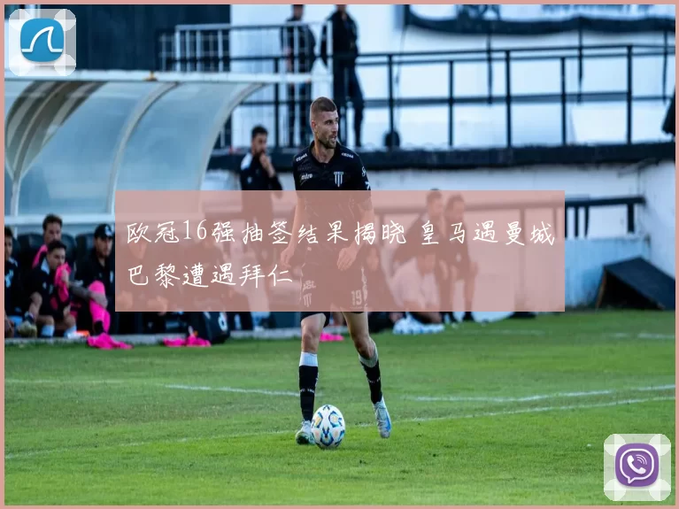 欧冠16强抽签结果揭晓 皇马遇曼城巴黎遭遇拜仁