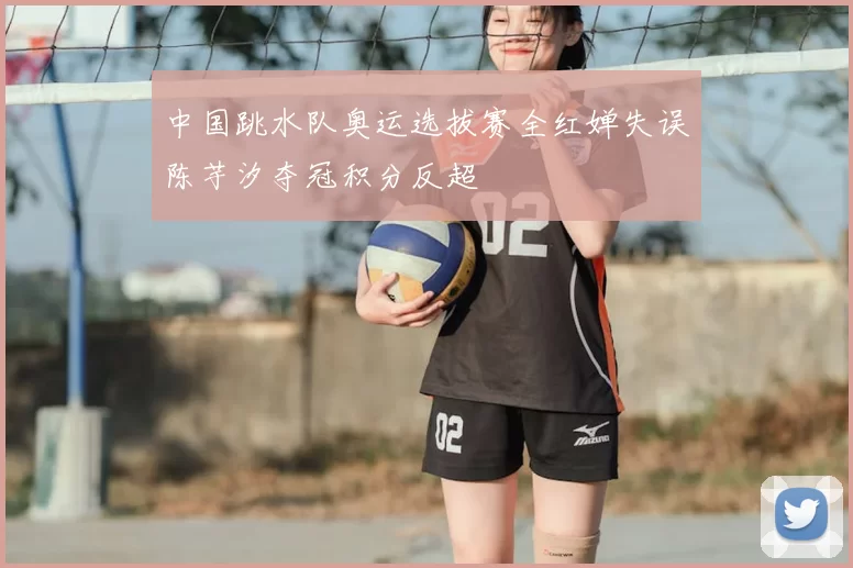 中国跳水队奥运选拔赛全红婵失误陈芋汐夺冠积分反超